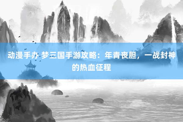 动漫手办 梦三国手游攻略：年青丧胆，一战封神的热血征程