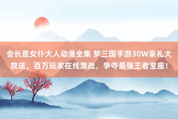 会长是女仆大人动漫全集 梦三国手游30W豪礼大放送，百万玩家在线激战，争夺最强王者宝座！