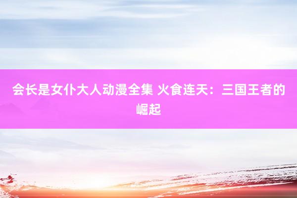 会长是女仆大人动漫全集 火食连天：三国王者的崛起