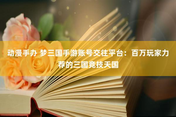 动漫手办 梦三国手游账号交往平台：百万玩家力荐的三国竞技天国