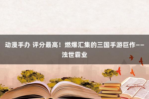 动漫手办 评分最高！燃爆汇集的三国手游巨作——浊世霸业