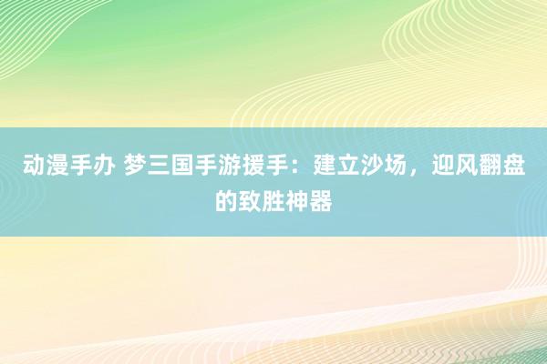 动漫手办 梦三国手游援手：建立沙场，迎风翻盘的致胜神器