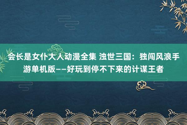 会长是女仆大人动漫全集 浊世三国：独闯风浪手游单机版——好玩到停不下来的计谋王者