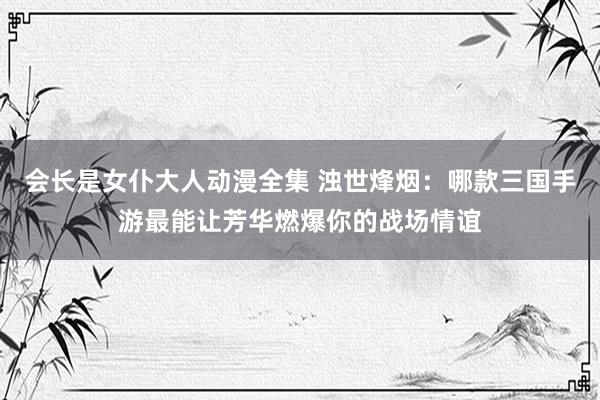 会长是女仆大人动漫全集 浊世烽烟：哪款三国手游最能让芳华燃爆你的战场情谊