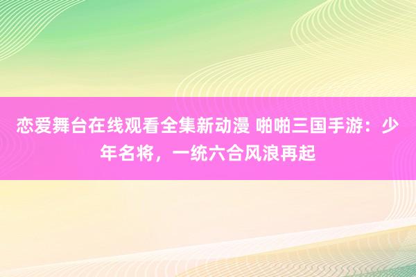恋爱舞台在线观看全集新动漫 啪啪三国手游：少年名将，一统六合风浪再起