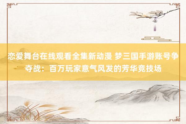 恋爱舞台在线观看全集新动漫 梦三国手游账号争夺战：百万玩家意气风发的芳华竞技场