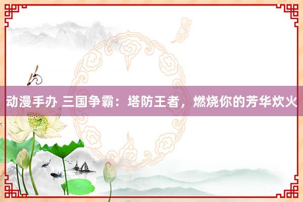 动漫手办 三国争霸：塔防王者，燃烧你的芳华炊火