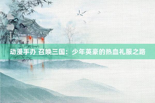 动漫手办 召唤三国：少年英豪的热血礼服之路