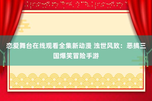 恋爱舞台在线观看全集新动漫 浊世风致：恶搞三国爆笑冒险手游