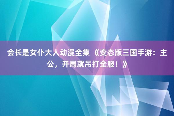 会长是女仆大人动漫全集 《变态版三国手游：主公，开局就吊打全服！》