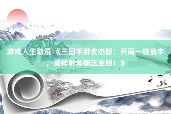 游戏人生动漫 《三国手游变态版：开局一统寰宇，战神附体碾压全服！》