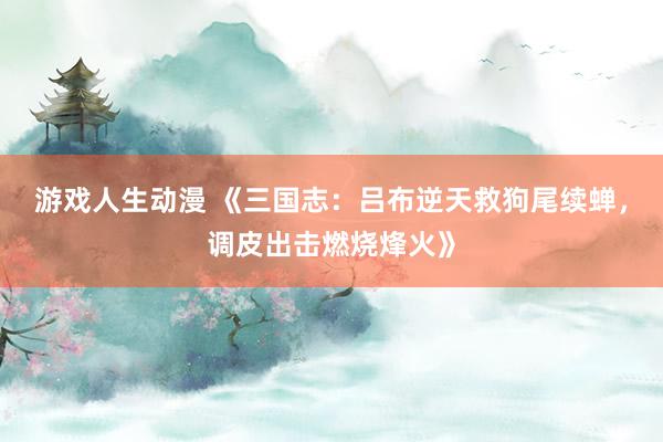游戏人生动漫 《三国志：吕布逆天救狗尾续蝉，调皮出击燃烧烽火》
