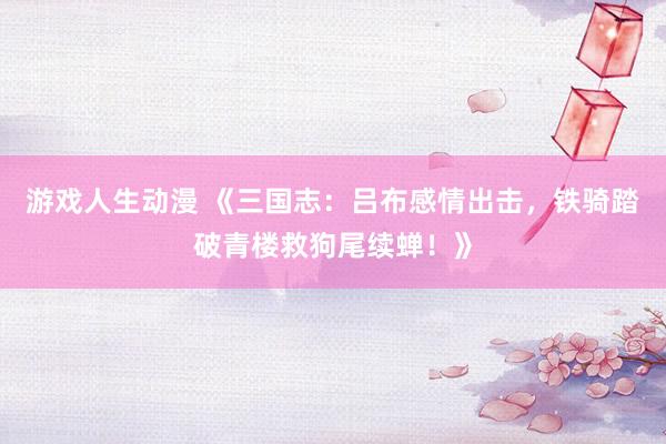 游戏人生动漫 《三国志：吕布感情出击，铁骑踏破青楼救狗尾续蝉！》