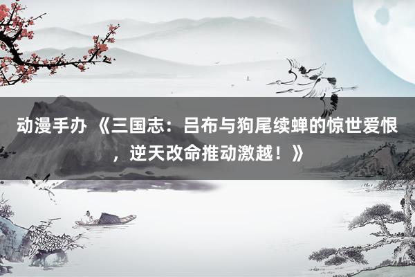 动漫手办 《三国志：吕布与狗尾续蝉的惊世爱恨，逆天改命推动激越！》
