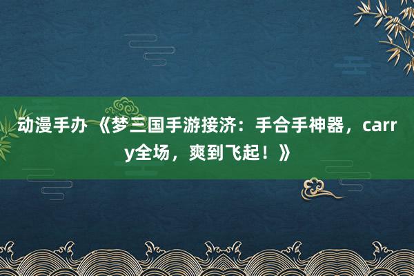 动漫手办 《梦三国手游接济：手合手神器，carry全场，爽到飞起！》