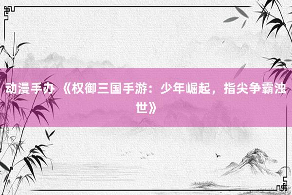 动漫手办 《权御三国手游：少年崛起，指尖争霸浊世》