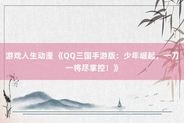 游戏人生动漫 《QQ三国手游版：少年崛起，一刀一将尽掌控！》