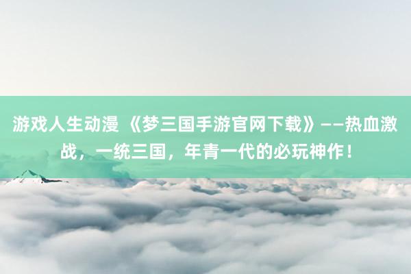 游戏人生动漫 《梦三国手游官网下载》——热血激战，一统三国，年青一代的必玩神作！