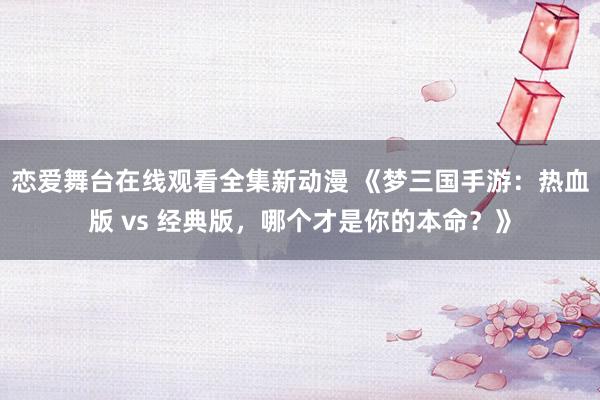 恋爱舞台在线观看全集新动漫 《梦三国手游：热血版 vs 经典版，哪个才是你的本命？》