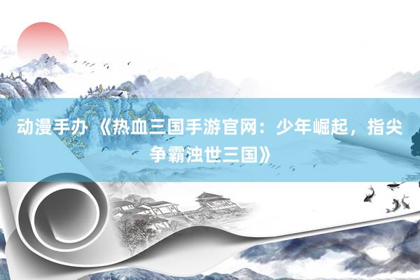 动漫手办 《热血三国手游官网：少年崛起，指尖争霸浊世三国》