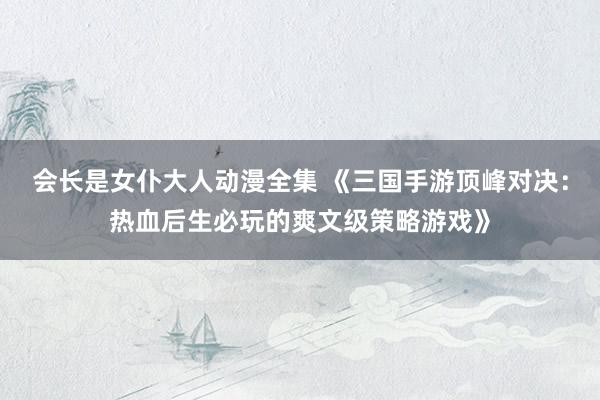 会长是女仆大人动漫全集 《三国手游顶峰对决：热血后生必玩的爽文级策略游戏》