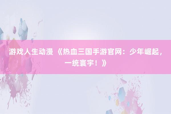 游戏人生动漫 《热血三国手游官网：少年崛起，一统寰宇！》