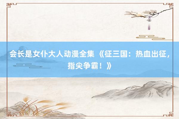 会长是女仆大人动漫全集 《征三国：热血出征，指尖争霸！》
