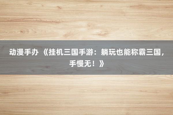 动漫手办 《挂机三国手游：躺玩也能称霸三国，手慢无！》