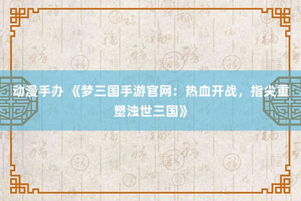 动漫手办 《梦三国手游官网：热血开战，指尖重塑浊世三国》