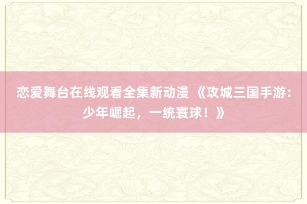 恋爱舞台在线观看全集新动漫 《攻城三国手游：少年崛起，一统寰球！》