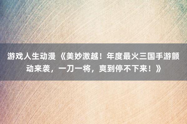 游戏人生动漫 《美妙激越！年度最火三国手游颤动来袭，一刀一将，爽到停不下来！》