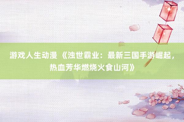 游戏人生动漫 《浊世霸业：最新三国手游崛起，热血芳华燃烧火食山河》