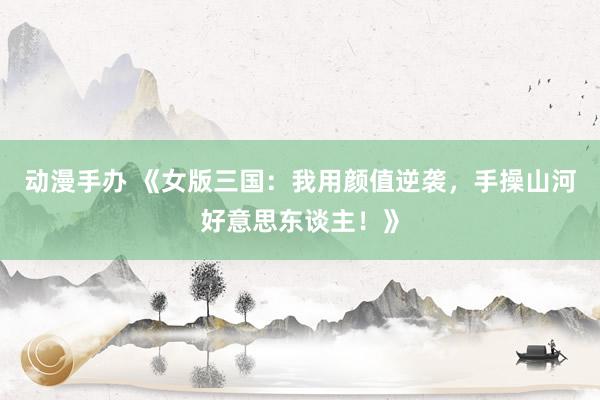 动漫手办 《女版三国：我用颜值逆袭，手操山河好意思东谈主！》