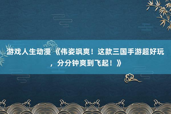 游戏人生动漫 《伟姿飒爽！这款三国手游超好玩，分分钟爽到飞起！》