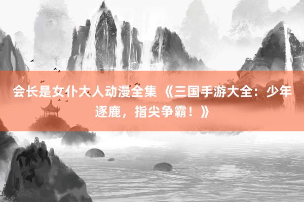 会长是女仆大人动漫全集 《三国手游大全：少年逐鹿，指尖争霸！》
