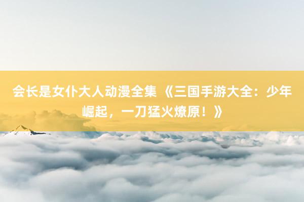 会长是女仆大人动漫全集 《三国手游大全：少年崛起，一刀猛火燎原！》