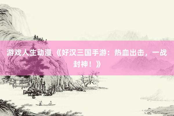 游戏人生动漫 《好汉三国手游：热血出击，一战封神！》