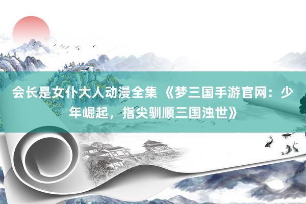 会长是女仆大人动漫全集 《梦三国手游官网：少年崛起，指尖驯顺三国浊世》