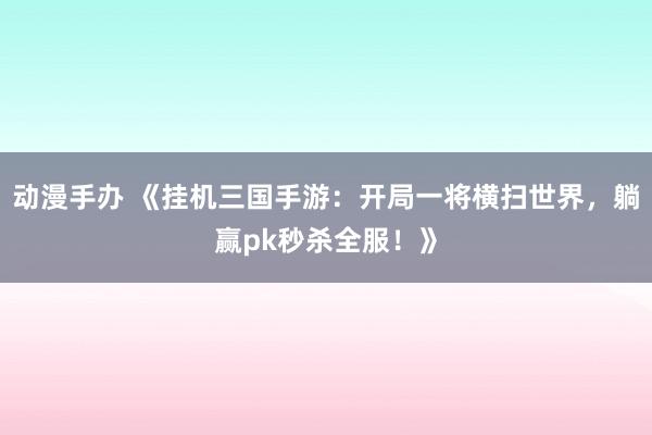 动漫手办 《挂机三国手游：开局一将横扫世界，躺赢pk秒杀全服！》