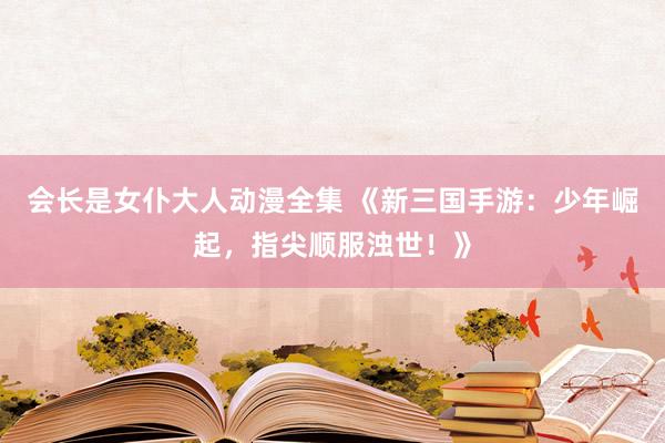 会长是女仆大人动漫全集 《新三国手游：少年崛起，指尖顺服浊世！》