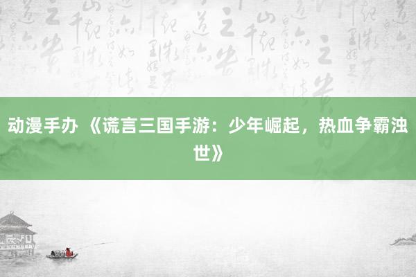 动漫手办 《谎言三国手游：少年崛起，热血争霸浊世》