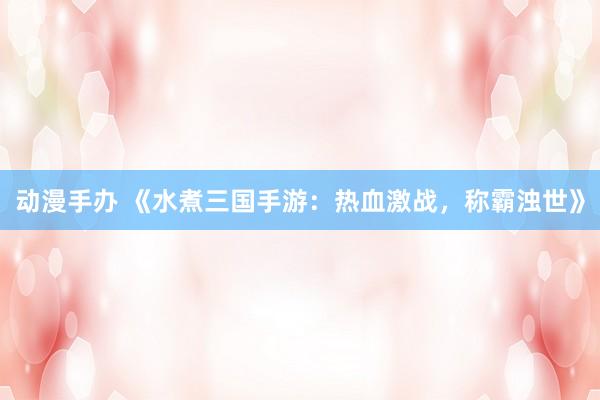 动漫手办 《水煮三国手游：热血激战，称霸浊世》