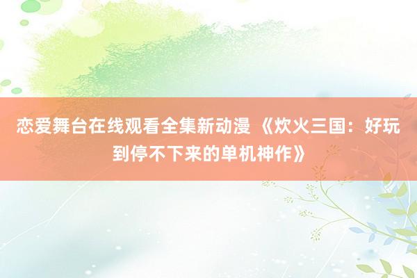 恋爱舞台在线观看全集新动漫 《炊火三国：好玩到停不下来的单机神作》