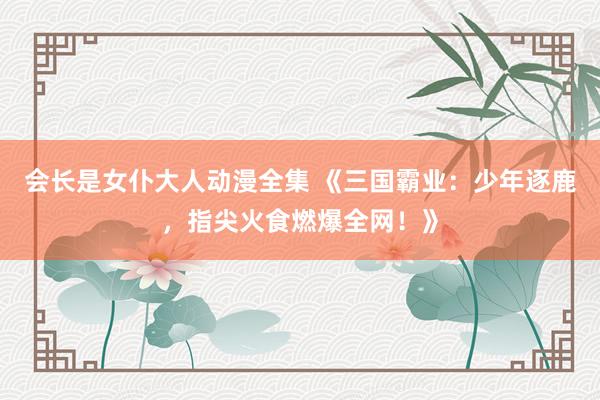 会长是女仆大人动漫全集 《三国霸业：少年逐鹿，指尖火食燃爆全网！》