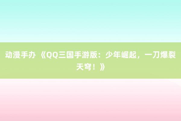 动漫手办 《QQ三国手游版：少年崛起，一刀爆裂天穹！》