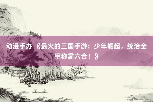 动漫手办 《最火的三国手游：少年崛起，统治全军称霸六合！》