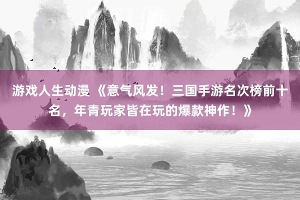 游戏人生动漫 《意气风发！三国手游名次榜前十名，年青玩家皆在玩的爆款神作！》