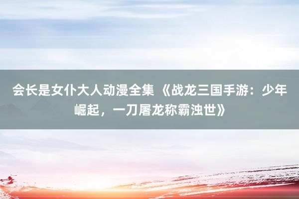会长是女仆大人动漫全集 《战龙三国手游：少年崛起，一刀屠龙称霸浊世》