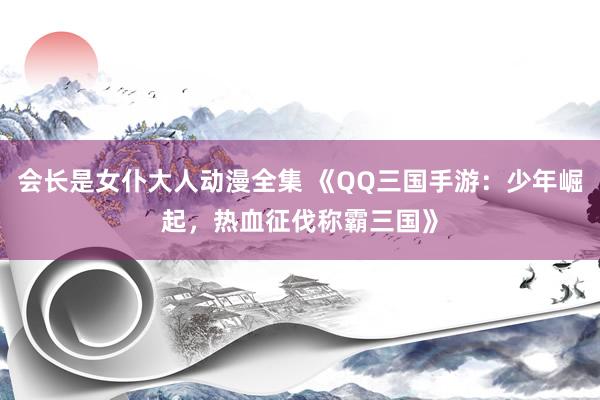 会长是女仆大人动漫全集 《QQ三国手游：少年崛起，热血征伐称霸三国》