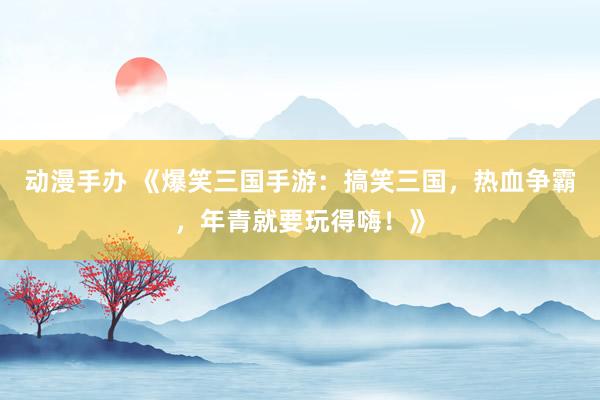 动漫手办 《爆笑三国手游：搞笑三国，热血争霸，年青就要玩得嗨！》